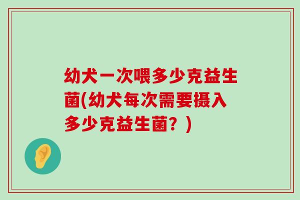 幼犬一次喂多少克益生菌(幼犬每次需要摄入多少克益生菌?) 幼犬一次喂多少克益生菌(幼犬每次需要摄入多少克益生菌?)