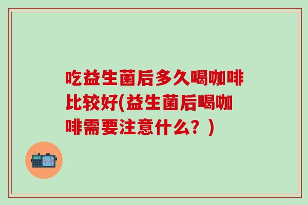 吃益生菌后多久喝咖啡比较好(益生菌后喝咖啡需要注意什么?) 吃益生菌后多久喝咖啡比较好(益生菌后喝咖啡需要注意什么?)