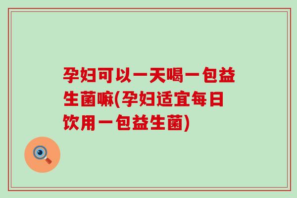 孕妇可以一天喝一包益生菌嘛(孕妇适宜每日饮用一包益生菌)