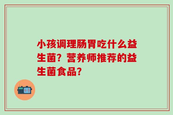 小孩调理肠胃吃什么益生菌？营养师推荐的益生菌食品？