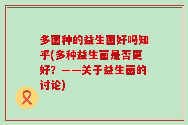 多菌种的益生菌好吗知乎(多种益生菌是否更好?——关于益生菌的讨论) 多菌种的益生菌好吗知乎(多种益生菌是否更好?——关于益生菌的讨论)