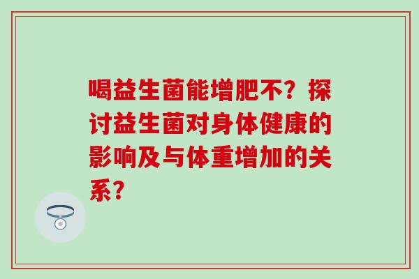 喝益生菌能增肥不?探讨益生菌对身体健康的影响及与体重增加的关系? 喝益生菌能增肥不?探讨益生菌对身体健康的影响及与体重增加的关系?