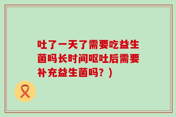 吐了一天了需要吃益生菌吗长时间后需要补充益生菌吗?) 吐了一天了需要吃益生菌吗长时间后需要补充益生菌吗?)