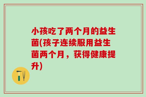 小孩吃了两个月的益生菌(孩子连续服用益生菌两个月，获得健康提升)