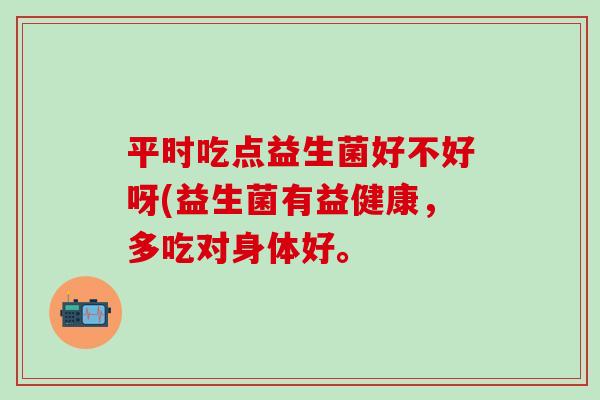 平时吃点益生菌好不好呀(益生菌有益健康，多吃对身体好。