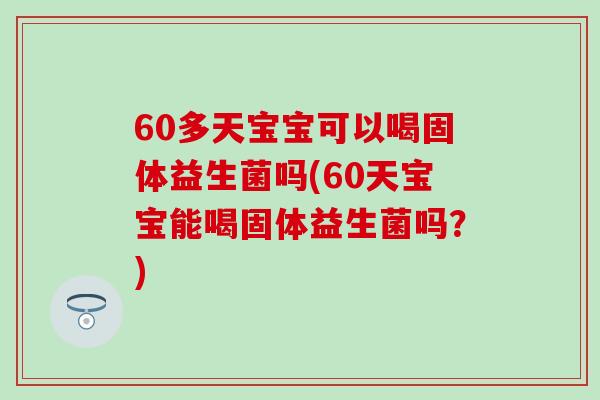 60多天宝宝可以喝固体益生菌吗(60天宝宝能喝固体益生菌吗？)