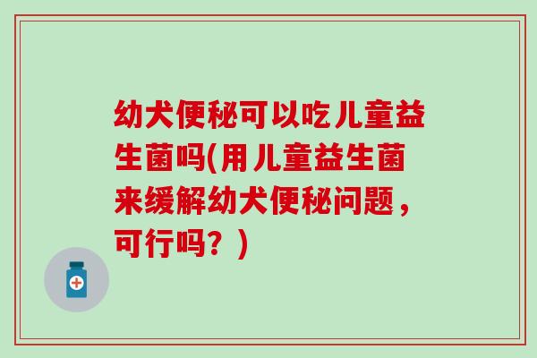 幼犬便秘可以吃儿童益生菌吗(用儿童益生菌来缓解幼犬便秘问题，可行吗？)