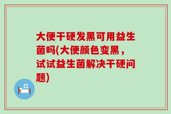 大便干硬发黑可用益生菌吗(大便颜色变黑，试试益生菌解决干硬问题)