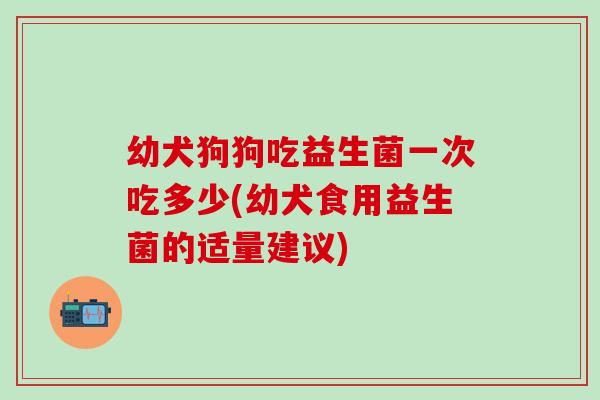 幼犬狗狗吃益生菌一次吃多少(幼犬食用益生菌的适量建议)
