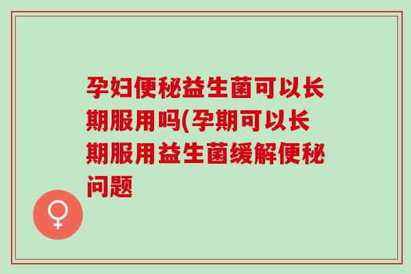 孕妇便秘益生菌可以长期服用吗(孕期可以长期服用益生菌缓解便秘问题