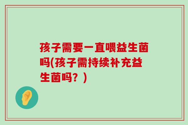 孩子需要一直喂益生菌吗(孩子需持续补充益生菌吗?) 孩子需要一直喂益生菌吗(孩子需持续补充益生菌吗?)