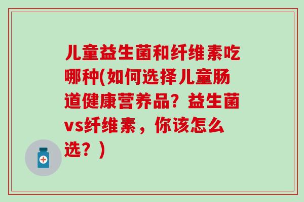 儿童益生菌和纤维素吃哪种(如何选择儿童肠道健康营养品?益生菌vs纤维素,你该怎么选?) 儿童益生菌和纤维素吃哪种(如何选择儿童肠道健康营养品?益生菌vs纤维素,你该怎么选?)