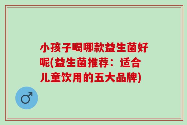 小孩子喝哪款益生菌好呢(益生菌推荐：适合儿童饮用的五大品牌)