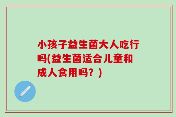 小孩子益生菌大人吃行吗(益生菌适合儿童和成人食用吗？)