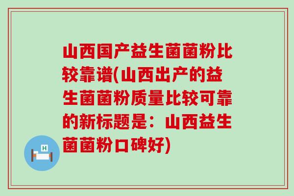 山西国产益生菌菌粉比较靠谱(山西出产的益生菌菌粉质量比较可靠的新标题是：山西益生菌菌粉口碑好)