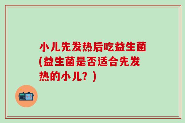 小儿先发热后吃益生菌(益生菌是否适合先发热的小儿？)