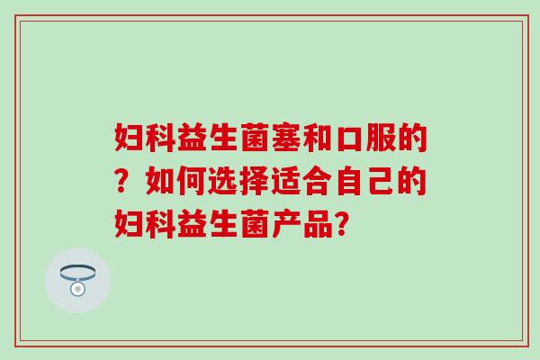 妇科益生菌塞和口服的？如何选择适合自己的妇科益生菌产品？