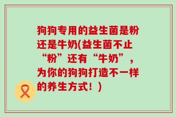 狗狗专用的益生菌是粉还是牛奶(益生菌不止“粉”还有“牛奶”，为你的狗狗打造不一样的养生方式！)