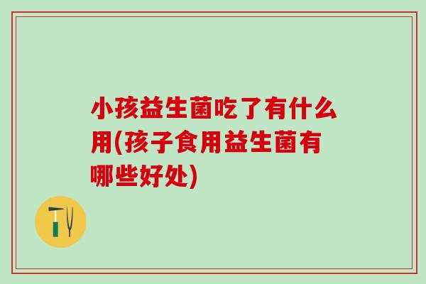 小孩益生菌吃了有什么用(孩子食用益生菌有哪些好处)