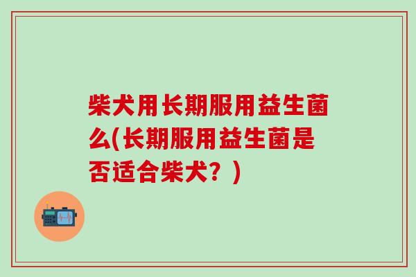 柴犬用长期服用益生菌么(长期服用益生菌是否适合柴犬？)
