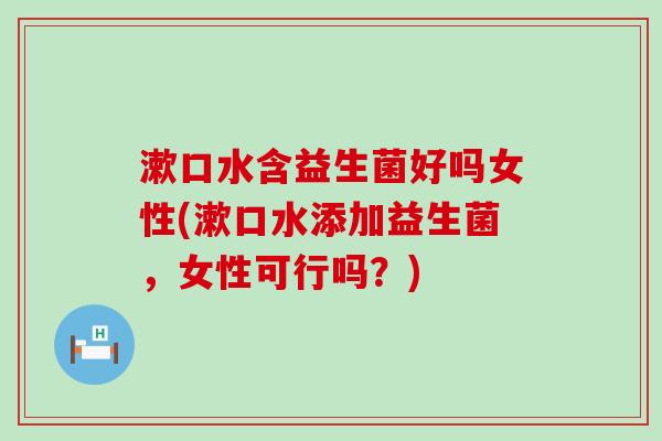 漱口水含益生菌好吗女性(漱口水添加益生菌，女性可行吗？)