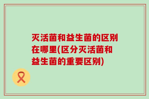 灭活菌和益生菌的区别在哪里(区分灭活菌和益生菌的重要区别)