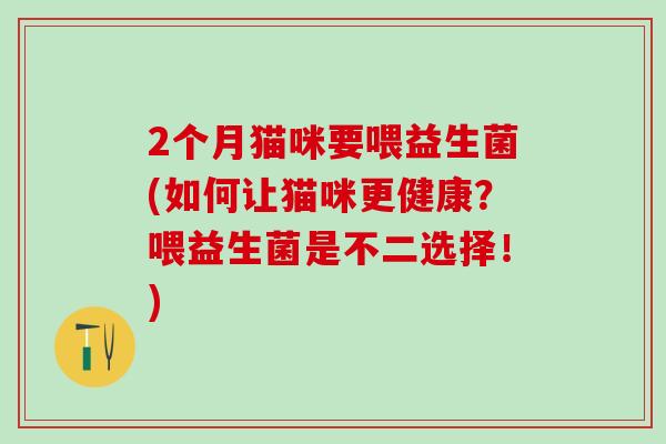 2个月猫咪要喂益生菌(如何让猫咪更健康？喂益生菌是不二选择！)