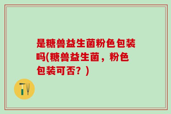 是糖兽益生菌粉色包装吗(糖兽益生菌,粉色包装可否?) 是糖兽益生菌粉色包装吗(糖兽益生菌,粉色包装可否?)
