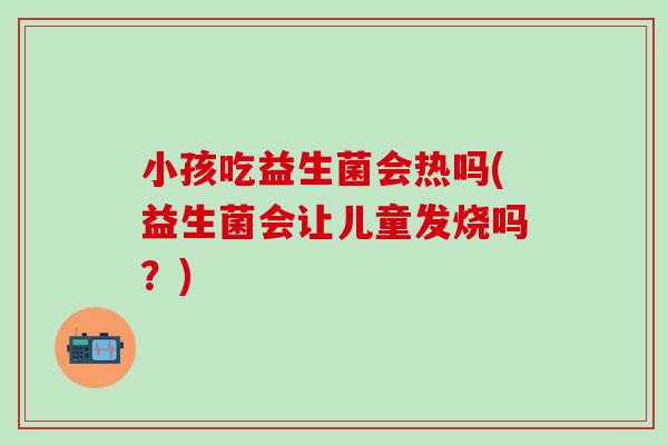 小孩吃益生菌会热吗(益生菌会让儿童发烧吗？)