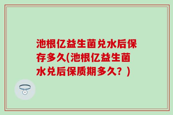 池根亿益生菌兑水后保存多久(池根亿益生菌水兑后保质期多久？)