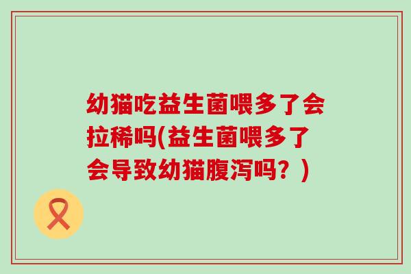 幼猫吃益生菌喂多了会拉稀吗(益生菌喂多了会导致幼猫腹泻吗？)