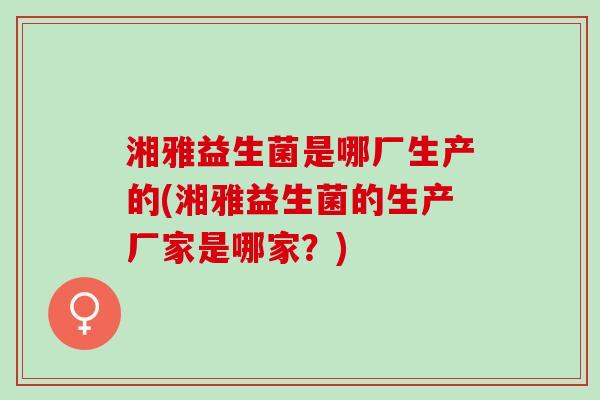湘雅益生菌是哪厂生产的(湘雅益生菌的生产厂家是哪家？)