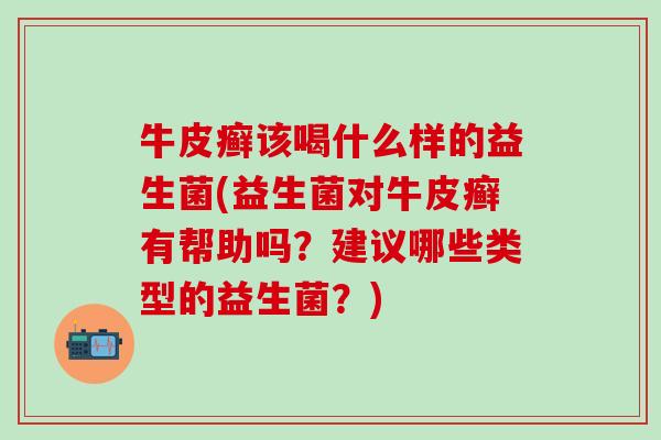 牛皮癣该喝什么样的益生菌(益生菌对牛皮癣有帮助吗？建议哪些类型的益生菌？)