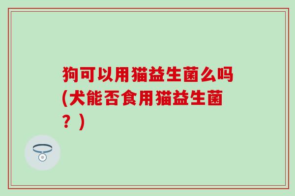 狗可以用猫益生菌么吗(犬能否食用猫益生菌？)