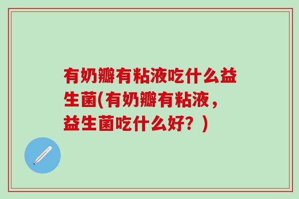 有奶瓣有粘液吃什么益生菌(有奶瓣有粘液,益生菌吃什么好?) 有奶瓣有粘液吃什么益生菌(有奶瓣有粘液,益生菌吃什么好?)