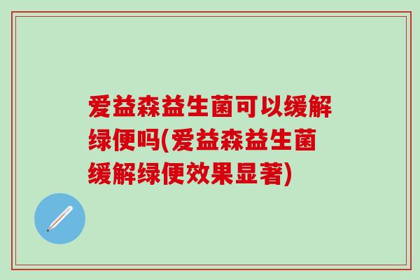 爱益森益生菌可以缓解绿便吗(爱益森益生菌缓解绿便效果显著)