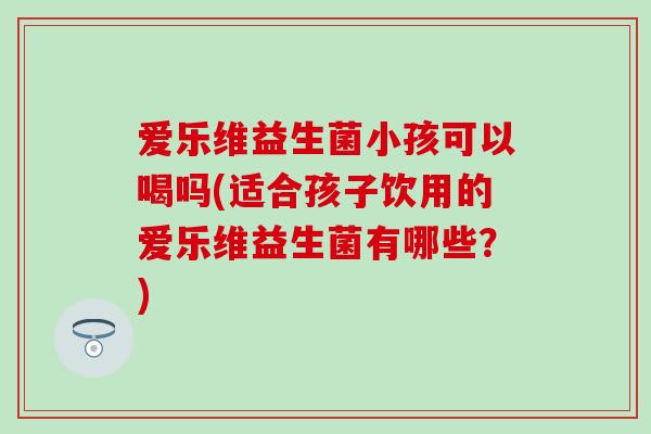 爱乐维益生菌小孩可以喝吗(适合孩子饮用的爱乐维益生菌有哪些？)