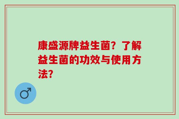 康盛源牌益生菌?了解益生菌的功效与使用方法? 康盛源牌益生菌?了解益生菌的功效与使用方法?