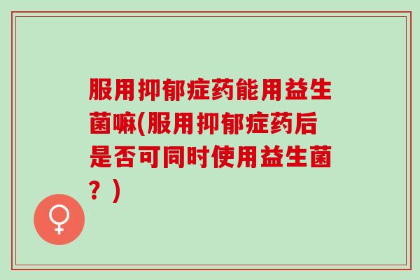 服用抑郁症药能用益生菌嘛(服用抑郁症药后是否可同时使用益生菌？)