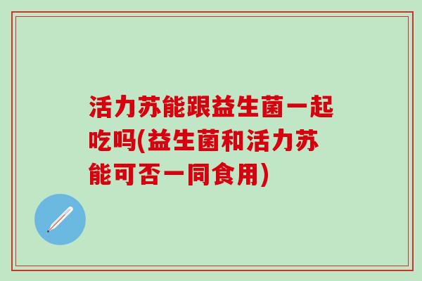 活力苏能跟益生菌一起吃吗(益生菌和活力苏能可否一同食用)