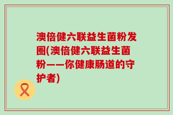 澳倍健六联益生菌粉发圈(澳倍健六联益生菌粉——你健康肠道的守护者)