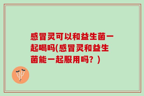 感冒灵可以和益生菌一起喝吗(感冒灵和益生菌能一起服用吗？)