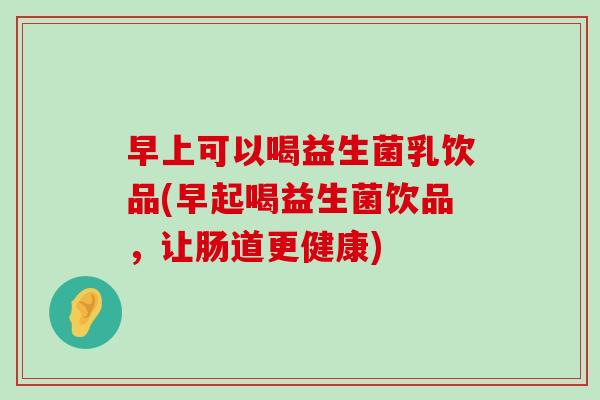 早上可以喝益生菌乳饮品(早起喝益生菌饮品，让肠道更健康)