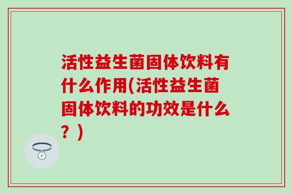 活性益生菌固体饮料有什么作用(活性益生菌固体饮料的功效是什么？)