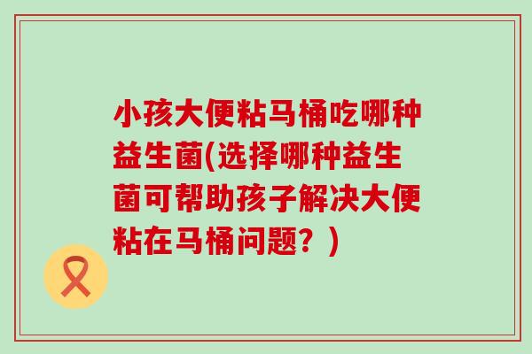 小孩大便粘马桶吃哪种益生菌(选择哪种益生菌可帮助孩子解决大便粘在马桶问题？)