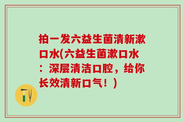 拍一发六益生菌清新漱口水(六益生菌漱口水：深层清洁口腔，给你长效清新口气！)