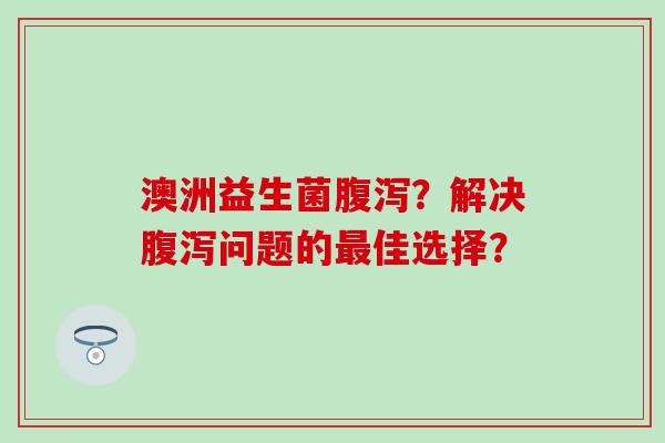 澳洲益生菌腹泻？解决腹泻问题的最佳选择？