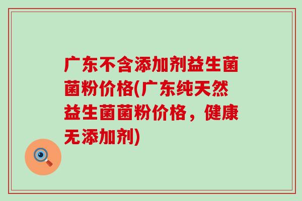 广东不含添加剂益生菌菌粉价格(广东纯天然益生菌菌粉价格，健康无添加剂)
