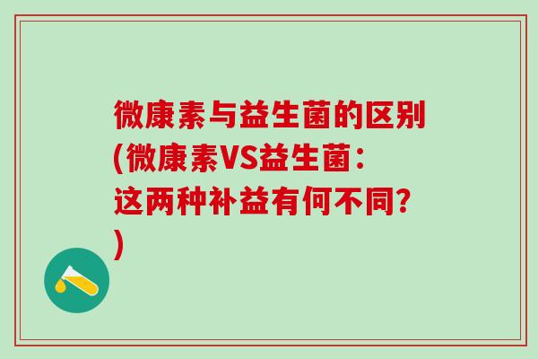 微康素与益生菌的区别(微康素VS益生菌：这两种补益有何不同？)