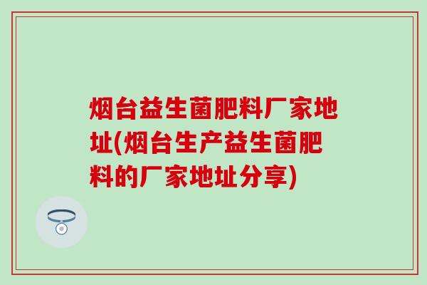 烟台益生菌肥料厂家地址(烟台生产益生菌肥料的厂家地址分享)